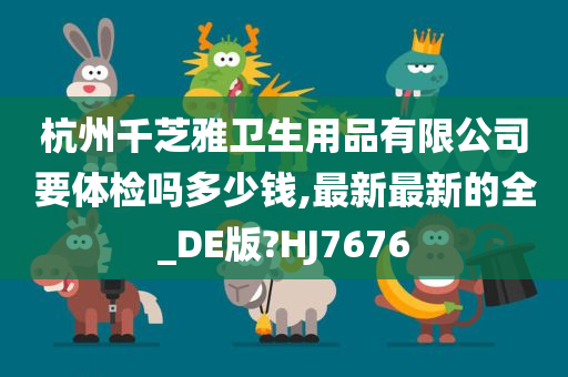 杭州千芝雅卫生用品有限公司要体检吗多少钱,最新最新的全_DE版?HJ7676