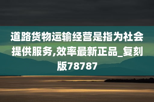 道路货物运输经营是指为社会提供服务,效率最新正品_复刻版78787