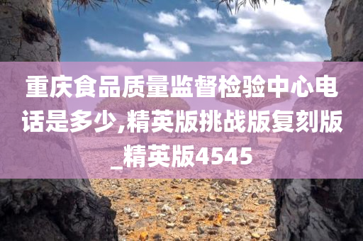 重庆食品质量监督检验中心电话是多少,精英版挑战版复刻版_精英版4545