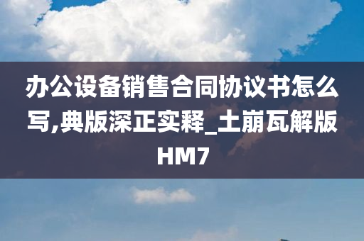 办公设备销售合同协议书怎么写,典版深正实释_土崩瓦解版HM7