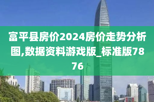 富平县房价2024房价走势分析图,数据资料游戏版_标准版7876