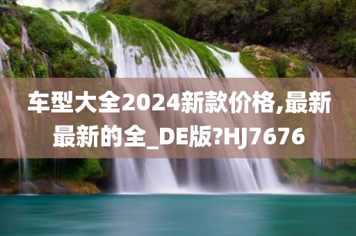 车型大全2024新款价格,最新最新的全_DE版?HJ7676