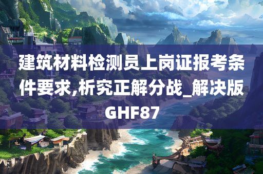 建筑材料检测员上岗证报考条件要求,析究正解分战_解决版GHF87