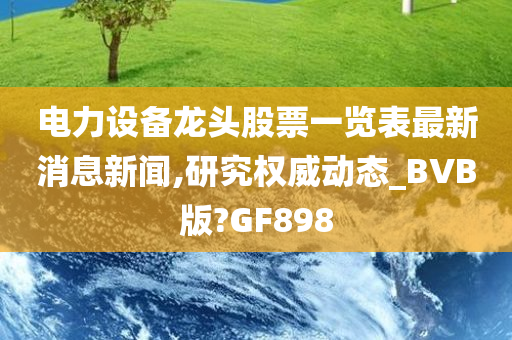 电力设备龙头股票一览表最新消息新闻,研究权威动态_BVB版?GF898