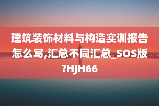 建筑装饰材料与构造实训报告怎么写,汇总不同汇总_SOS版?HJH66