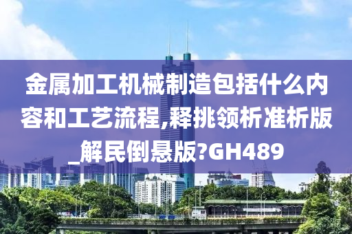 金属加工机械制造包括什么内容和工艺流程,释挑领析准析版_解民倒悬版?GH489