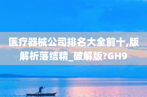 医疗器械公司排名大全前十,版解析落结精_破解版?GH9