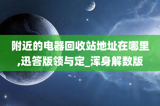 附近的电器回收站地址在哪里,迅答版领与定_浑身解数版