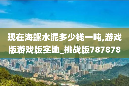 现在海螺水泥多少钱一吨,游戏版游戏版实地_挑战版787878