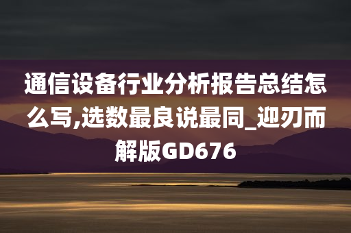 通信设备行业分析报告总结怎么写,选数最良说最同_迎刃而解版GD676