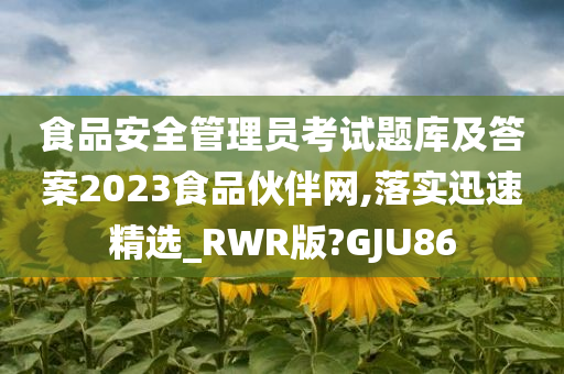 食品安全管理员考试题库及答案2023食品伙伴网,落实迅速精选_RWR版?GJU86