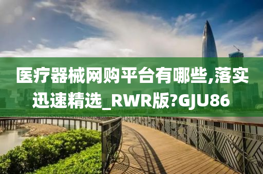 医疗器械网购平台有哪些,落实迅速精选_RWR版?GJU86