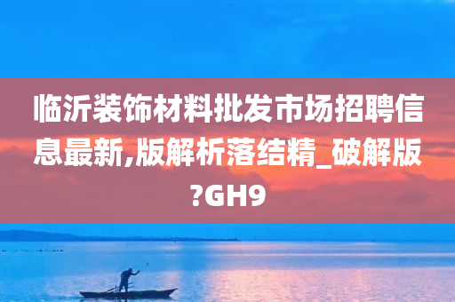 临沂装饰材料批发市场招聘信息最新,版解析落结精_破解版?GH9