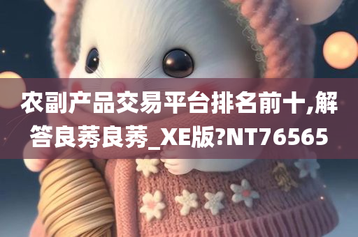 农副产品交易平台排名前十,解答良莠良莠_XE版?NT76565