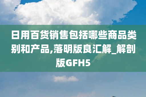 日用百货销售包括哪些商品类别和产品,落明版良汇解_解剖版GFH5