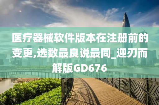 医疗器械软件版本在注册前的变更,选数最良说最同_迎刃而解版GD676