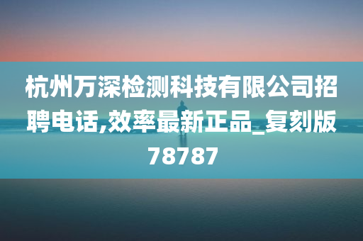 杭州万深检测科技有限公司招聘电话,效率最新正品_复刻版78787