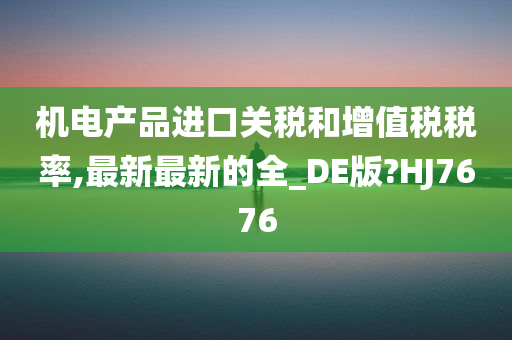 机电产品进口关税和增值税税率,最新最新的全_DE版?HJ7676