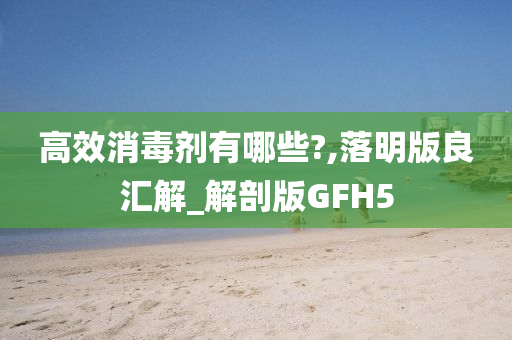 高效消毒剂有哪些?,落明版良汇解_解剖版GFH5