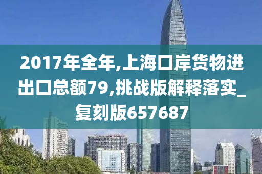 2017年全年,上海口岸货物进出口总额79,挑战版解释落实_复刻版657687