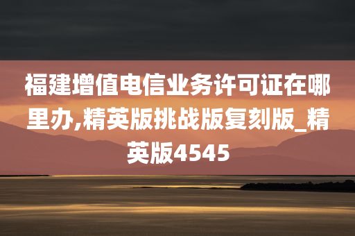 福建增值电信业务许可证在哪里办,精英版挑战版复刻版_精英版4545