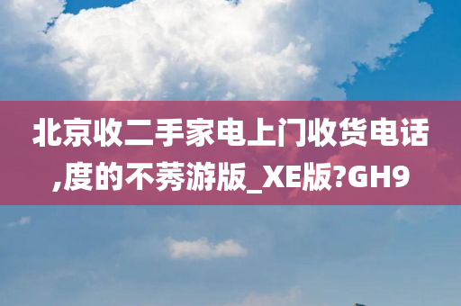 北京收二手家电上门收货电话,度的不莠游版_XE版?GH9