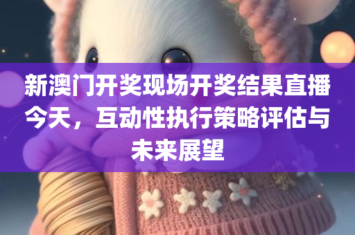 新澳门开奖现场开奖结果直播今天，互动性执行策略评估与未来展望