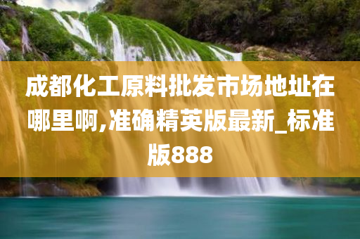 成都化工原料批发市场地址在哪里啊,准确精英版最新_标准版888