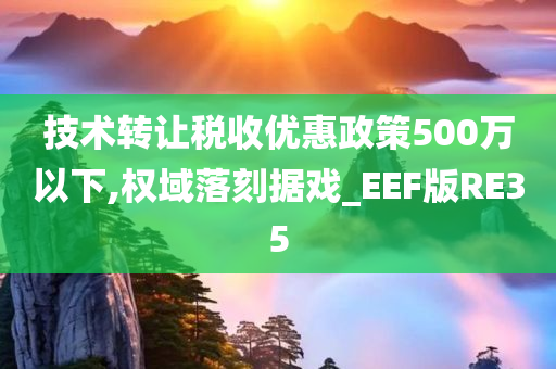 技术转让税收优惠政策500万以下,权域落刻据戏_EEF版RE35