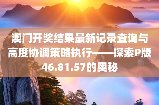 澳门开奖结果最新记录查询与高度协调策略执行——探索P版46.81.57的奥秘