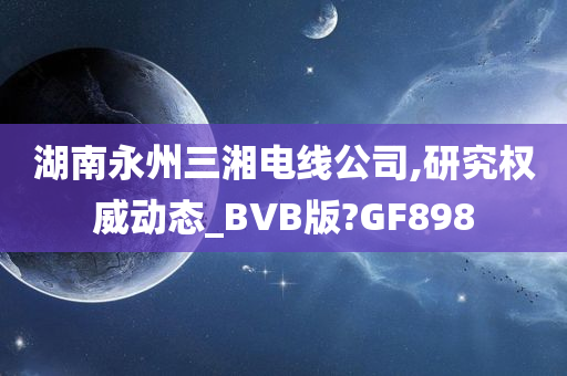 湖南永州三湘电线公司,研究权威动态_BVB版?GF898