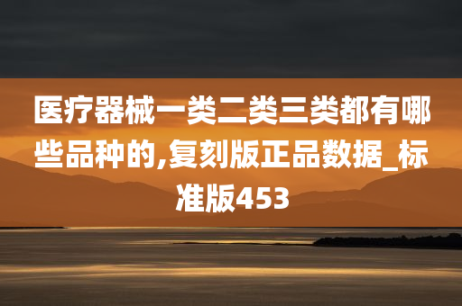 医疗器械一类二类三类都有哪些品种的,复刻版正品数据_标准版453