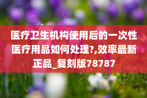 医疗卫生机构使用后的一次性医疗用品如何处理?,效率最新正品_复刻版78787