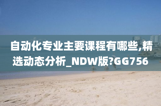 自动化专业主要课程有哪些,精选动态分析_NDW版?GG756