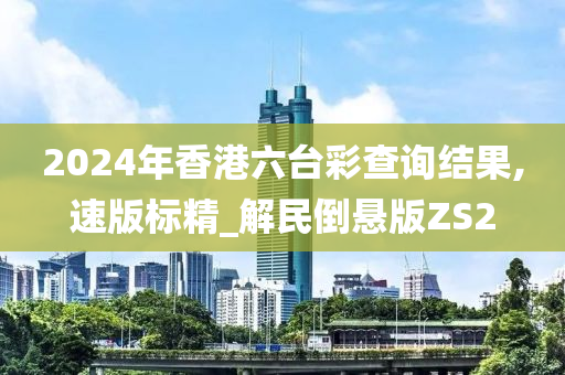 2024年香港六台彩查询结果,速版标精_解民倒悬版ZS2