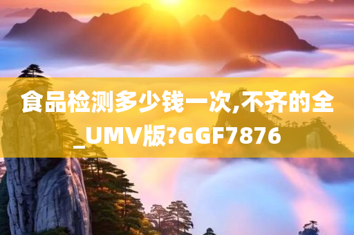 食品检测多少钱一次,不齐的全_UMV版?GGF7876