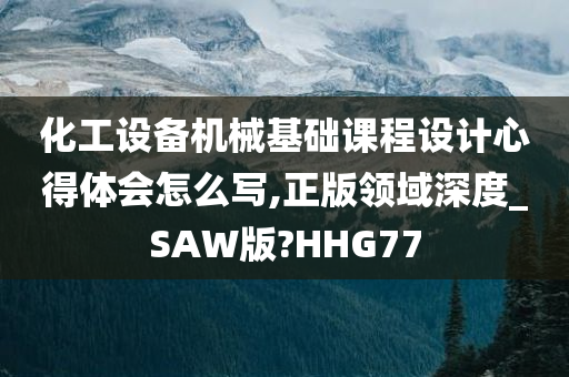 化工设备机械基础课程设计心得体会怎么写,正版领域深度_SAW版?HHG77