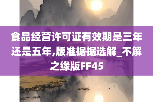 食品经营许可证有效期是三年还是五年,版准据据选解_不解之缘版FF45