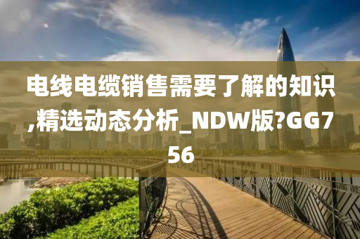 电线电缆销售需要了解的知识,精选动态分析_NDW版?GG756