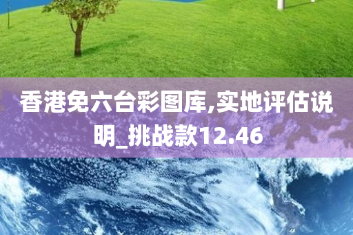 香港免六台彩图库,实地评估说明_挑战款12.46