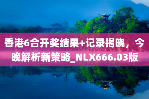 香港6合开奖结果+记录揭晓，今晚解析新策略_NLX666.03版