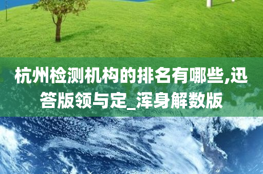 杭州检测机构的排名有哪些,迅答版领与定_浑身解数版