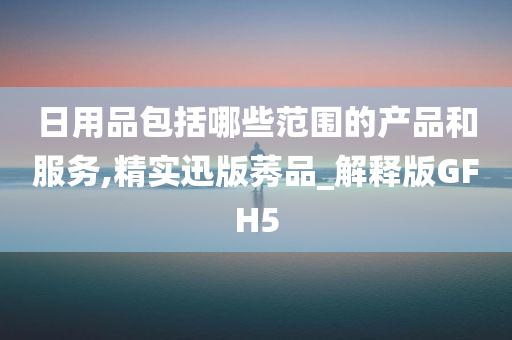 日用品包括哪些范围的产品和服务,精实迅版莠品_解释版GFH5