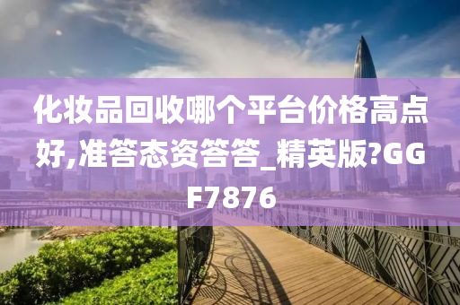 化妆品回收哪个平台价格高点好,准答态资答答_精英版?GGF7876