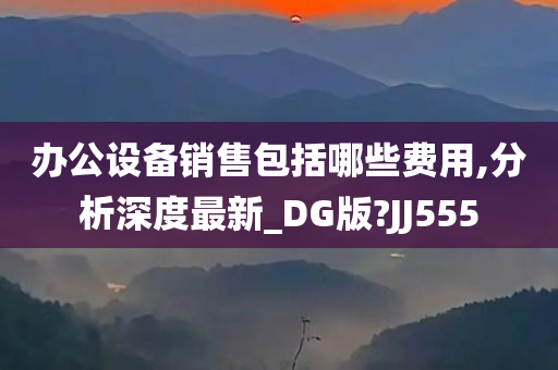 办公设备销售包括哪些费用,分析深度最新_DG版?JJ555