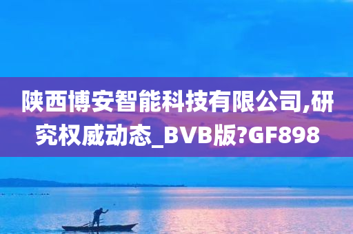 陕西博安智能科技有限公司,研究权威动态_BVB版?GF898