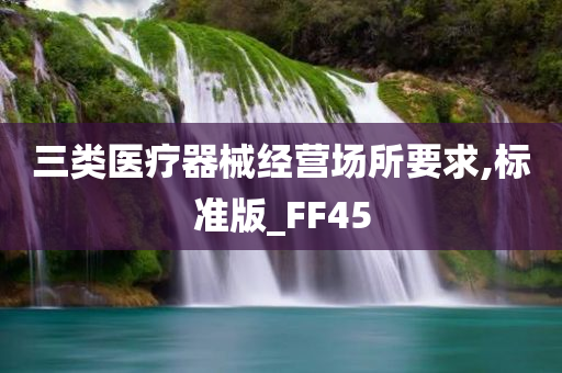 三类医疗器械经营场所要求,标准版_FF45