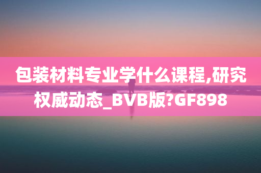 包装材料专业学什么课程,研究权威动态_BVB版?GF898