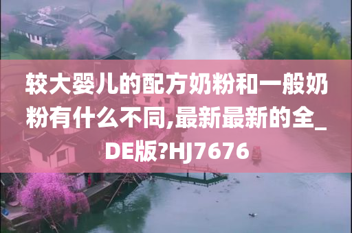 较大婴儿的配方奶粉和一般奶粉有什么不同,最新最新的全_DE版?HJ7676