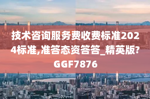 技术咨询服务费收费标准2024标准,准答态资答答_精英版?GGF7876